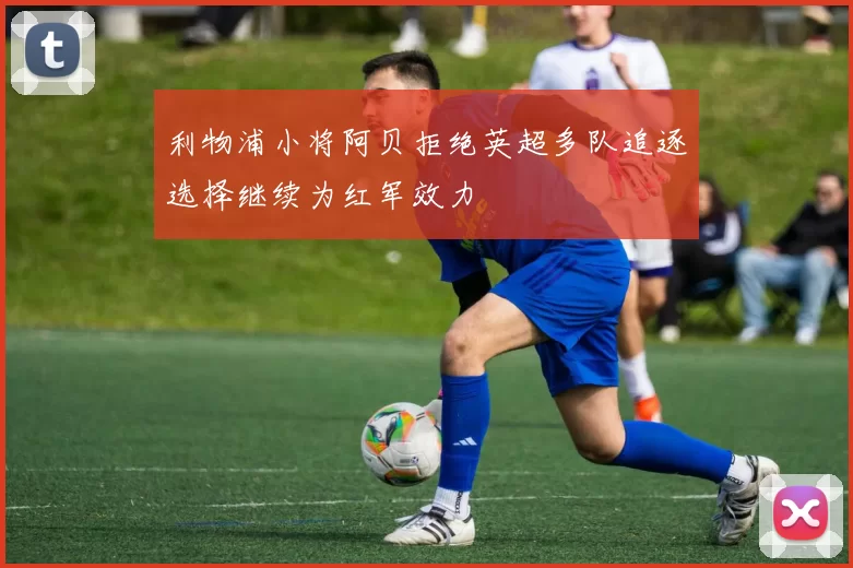 利物浦小将阿贝拒绝英超多队追逐选择继续为红军效力