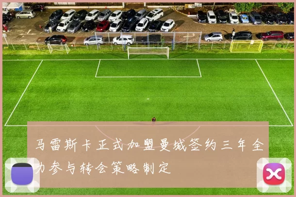 马雷斯卡正式加盟曼城签约三年全力参与转会策略制定