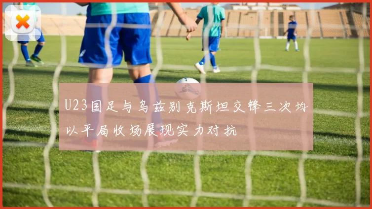 U23国足与乌兹别克斯坦交锋三次均以平局收场展现实力对抗