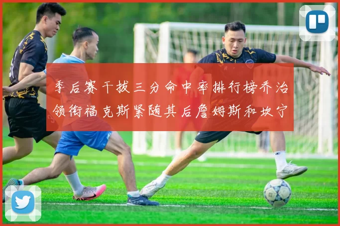 季后赛干拔三分命中率排行榜乔治领衔福克斯紧随其后詹姆斯和坎宁安表现不俗
