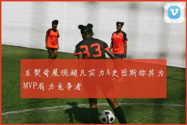东契奇展现超凡实力A史密斯称其为MVP有力竞争者