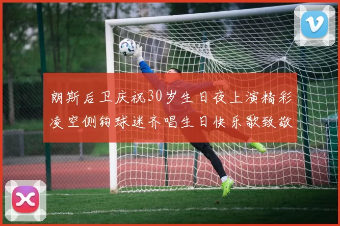 朗斯后卫庆祝30岁生日夜上演精彩凌空侧钩球迷齐唱生日快乐歌致敬