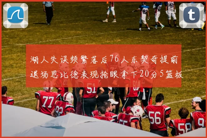 湖人失误频繁落后76人东契奇提前退场恩比德表现抢眼拿下20分5篮板