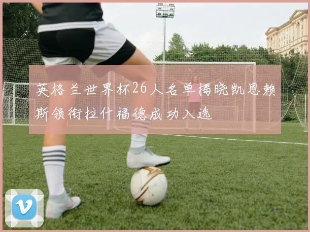 英格兰世界杯26人名单揭晓凯恩赖斯领衔拉什福德成功入选
