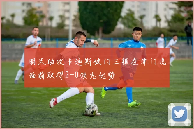 明天助攻卡迪斯破门三镇在津门虎面前取得2-0领先优势