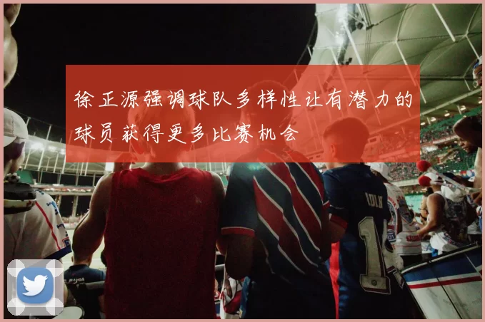 徐正源强调球队多样性让有潜力的球员获得更多比赛机会
