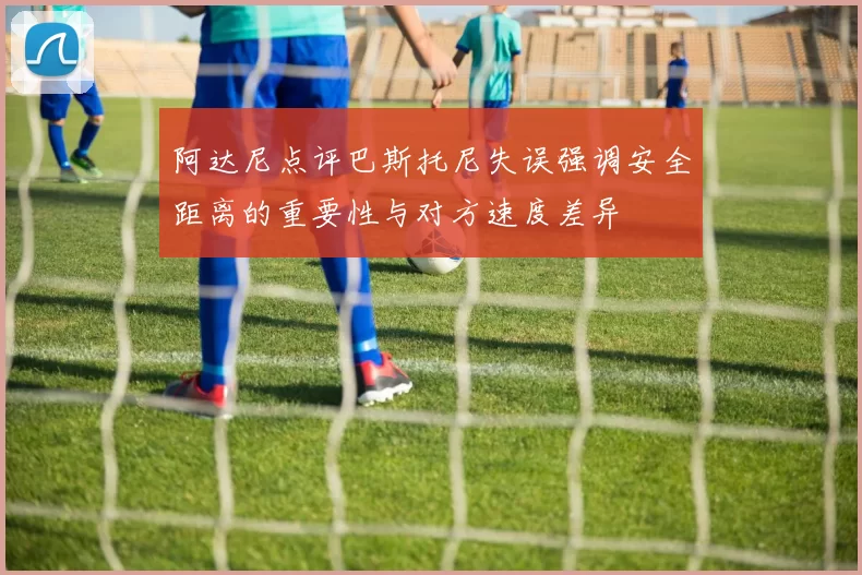 阿达尼点评巴斯托尼失误强调安全距离的重要性与对方速度差异