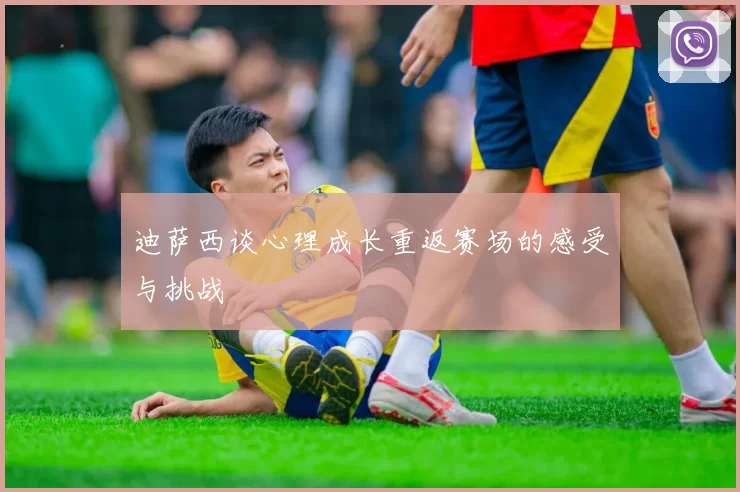 迪萨西谈心理成长重返赛场的感受与挑战