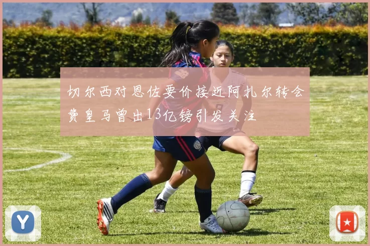 切尔西对恩佐要价接近阿扎尔转会费皇马曾出13亿镑引发关注