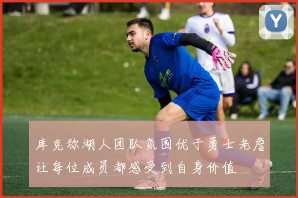 库克称湖人团队氛围优于勇士老詹让每位成员都感受到自身价值
