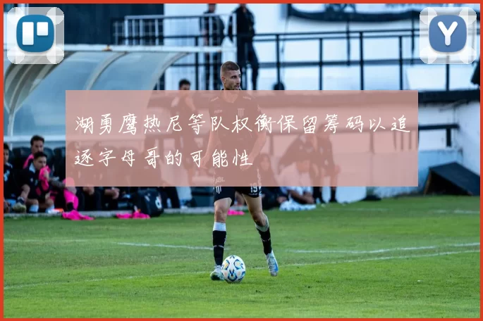 湖勇鹰热尼等队权衡保留筹码以追逐字母哥的可能性