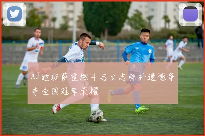 AJ迪班萨重燃斗志立志弥补遗憾争夺全国冠军荣耀