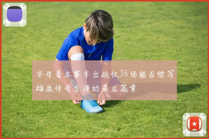 字母哥本赛季出战仅36场能否续写雄鹿传奇生涯的最后篇章