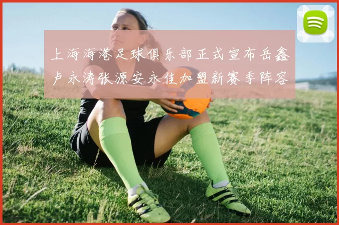 上海海港足球俱乐部正式宣布岳鑫卢永涛张源安永佳加盟新赛季阵容更新