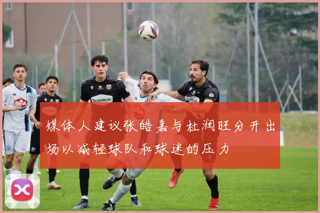 媒体人建议张皓嘉与杜润旺分开出场以减轻球队和球迷的压力