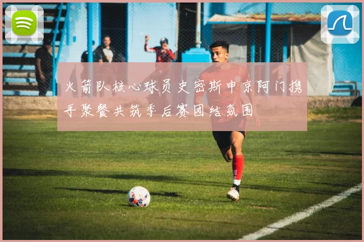 火箭队核心球员史密斯申京阿门携手聚餐共筑季后赛团结氛围