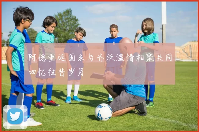 阿德重返国米与齐沃温情相聚共同回忆往昔岁月